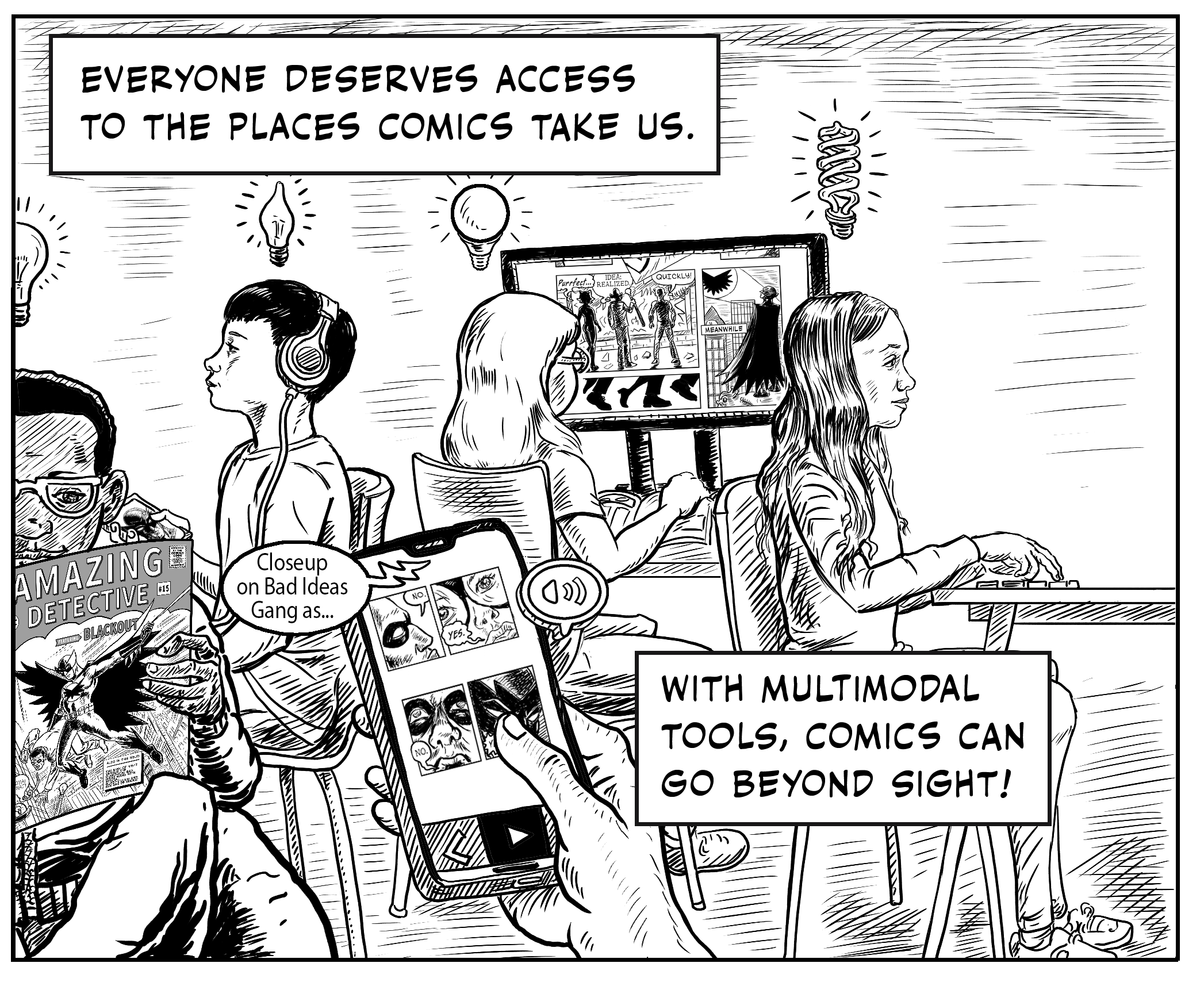 The final panel, text on top “Everyone deserves access to the places comics take us.” Four children in a shared space all are experiencing comics, each with a different type of lightbulb overhead, glowing and activated from their own comic modality. A black boy with glasses sits with legs crisscrossed and reads the print copy of Blackout. Behind him, an Asian American boy wears headphones and holds a device that shows a still of Blackout. The side and back of a third child with long hair and thick eyeglass frames using a digital magnifier to view a zoomed in page of Blackout. The fourth, a white girl at a desk, looks straight ahead as her hands explore a tactile comic in front of her. In the center of the picture, a hand holds a phone using an app to access the Blackout comic, sound escaping from it voices, “Closeup on Bad Ideas Gang as…” Taken as a whole, a room of active comics experiences for all. Final caption reads, “With multimodal tools, comics can go beyond sight!” 